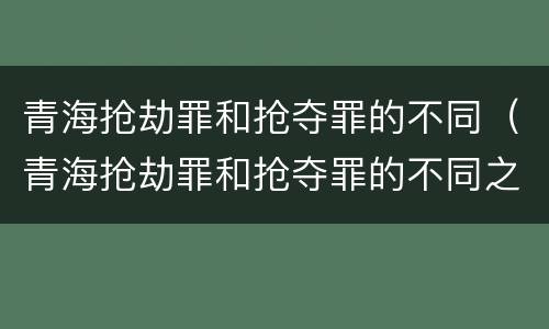 青海抢劫罪和抢夺罪的不同（青海抢劫罪和抢夺罪的不同之处）