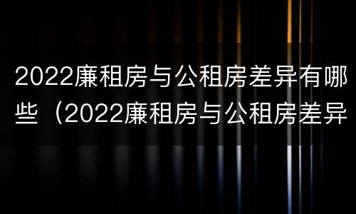 2022廉租房与公租房差异有哪些（2022廉租房与公租房差异有哪些原因）