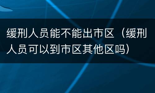 缓刑人员能不能出市区（缓刑人员可以到市区其他区吗）