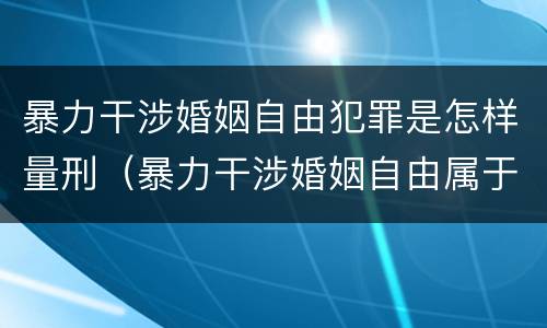 暴力干涉婚姻自由犯罪是怎样量刑（暴力干涉婚姻自由属于犯罪吗）