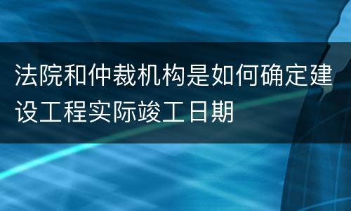 法院和仲裁机构是如何确定建设工程实际竣工日期