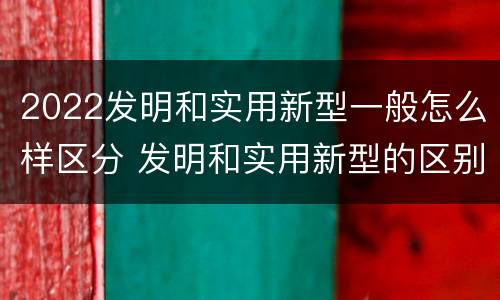 2022发明和实用新型一般怎么样区分 发明和实用新型的区别