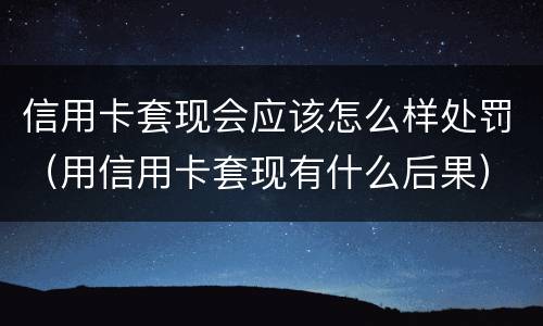 信用卡套现会应该怎么样处罚（用信用卡套现有什么后果）