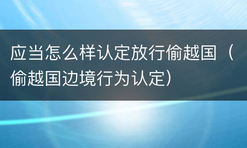 应当怎么样认定放行偷越国（偷越国边境行为认定）
