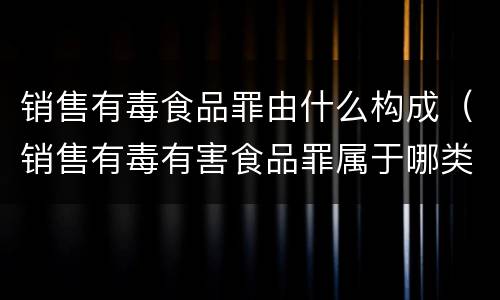 销售有毒食品罪由什么构成（销售有毒有害食品罪属于哪类罪）