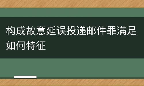 构成故意延误投递邮件罪满足如何特征