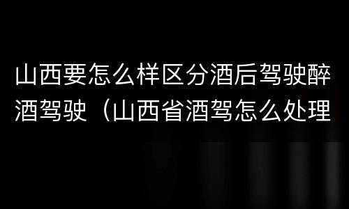 山西要怎么样区分酒后驾驶醉酒驾驶（山西省酒驾怎么处理）