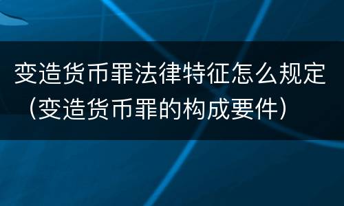变造货币罪法律特征怎么规定（变造货币罪的构成要件）