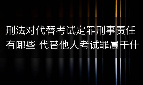 刑法对代替考试定罪刑事责任有哪些 代替他人考试罪属于什么类犯罪