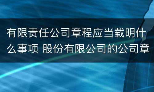 有限责任公司章程应当载明什么事项 股份有限公司的公司章程应载明的事项有