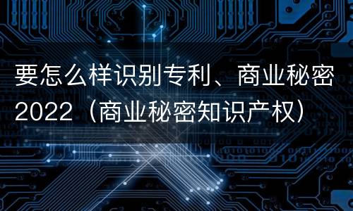 要怎么样识别专利、商业秘密2022（商业秘密知识产权）