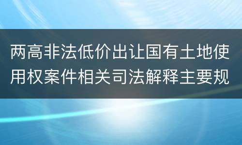 两高非法低价出让国有土地使用权案件相关司法解释主要规定都有哪些