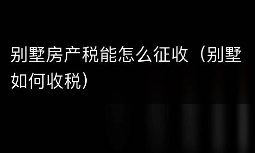 别墅房产税能怎么征收（别墅如何收税）