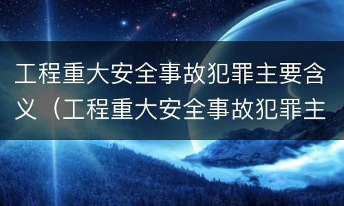 工程重大安全事故犯罪主要含义（工程重大安全事故犯罪主要含义是）