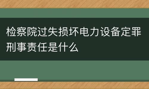 检察院过失损坏电力设备定罪刑事责任是什么