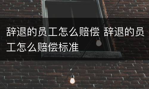 辞退的员工怎么赔偿 辞退的员工怎么赔偿标准