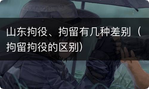 山东拘役、拘留有几种差别（拘留拘役的区别）