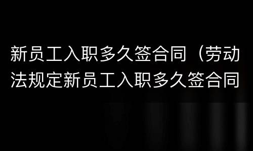 新员工入职多久签合同（劳动法规定新员工入职多久签合同）