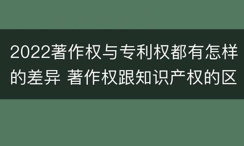 2022著作权与专利权都有怎样的差异 著作权跟知识产权的区别
