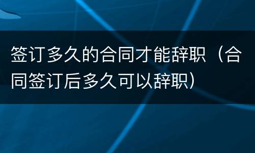 签订多久的合同才能辞职（合同签订后多久可以辞职）