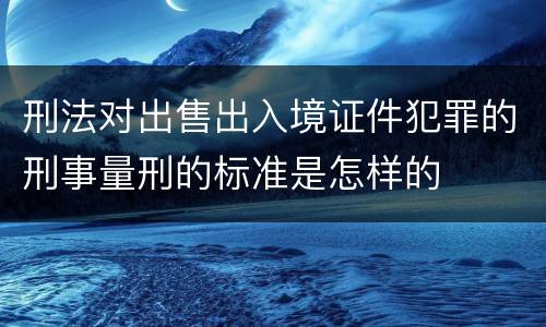 刑法对出售出入境证件犯罪的刑事量刑的标准是怎样的