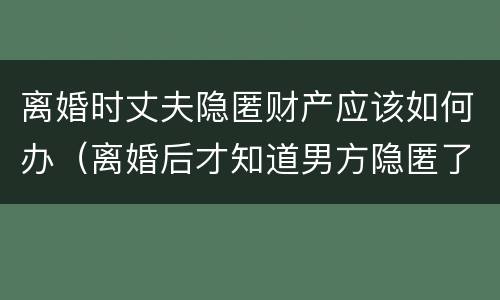 离婚时丈夫隐匿财产应该如何办（离婚后才知道男方隐匿了财产怎么办）