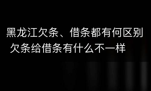 黑龙江欠条、借条都有何区别 欠条给借条有什么不一样