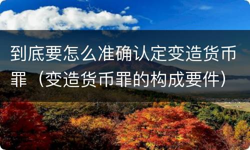 到底要怎么准确认定变造货币罪（变造货币罪的构成要件）