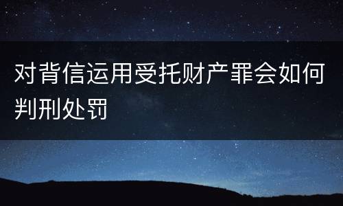 对背信运用受托财产罪会如何判刑处罚