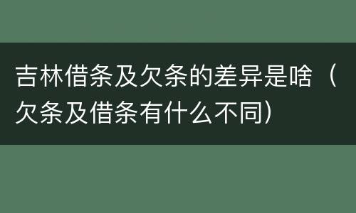 吉林借条及欠条的差异是啥（欠条及借条有什么不同）