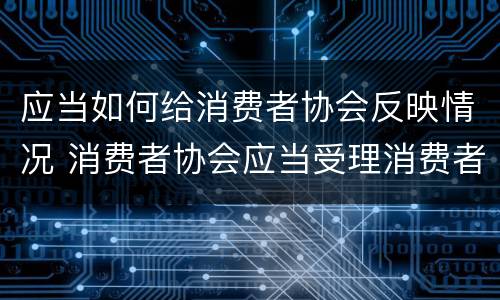 应当如何给消费者协会反映情况 消费者协会应当受理消费者投诉并对投诉事项进行什么
