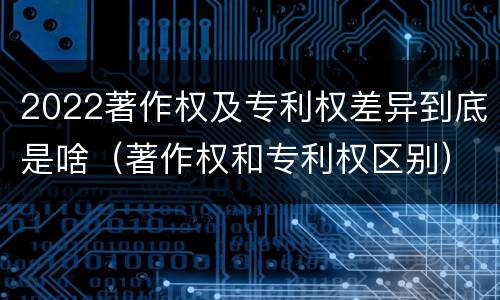 2022著作权及专利权差异到底是啥（著作权和专利权区别）