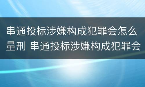 串通投标涉嫌构成犯罪会怎么量刑 串通投标涉嫌构成犯罪会怎么量刑呢