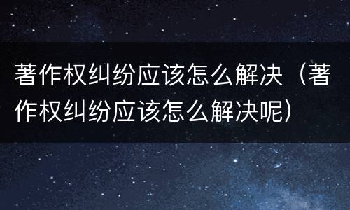 著作权纠纷应该怎么解决（著作权纠纷应该怎么解决呢）