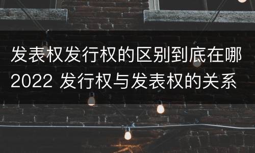 发表权发行权的区别到底在哪2022 发行权与发表权的关系