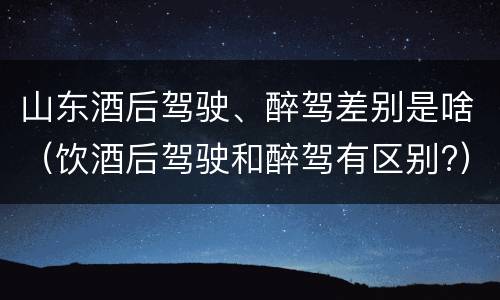 山东酒后驾驶、醉驾差别是啥（饮酒后驾驶和醉驾有区别?）