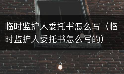 临时监护人委托书怎么写（临时监护人委托书怎么写的）