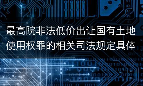 最高院非法低价出让国有土地使用权罪的相关司法规定具体是什么主要内容