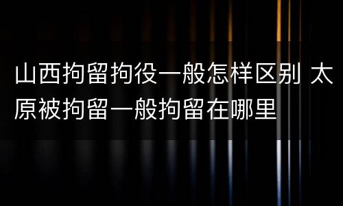山西拘留拘役一般怎样区别 太原被拘留一般拘留在哪里