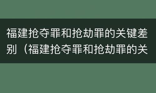 福建抢夺罪和抢劫罪的关键差别（福建抢夺罪和抢劫罪的关键差别是什么）