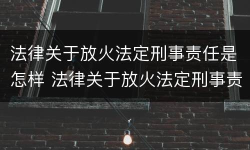 法律关于放火法定刑事责任是怎样 法律关于放火法定刑事责任是怎样定义的
