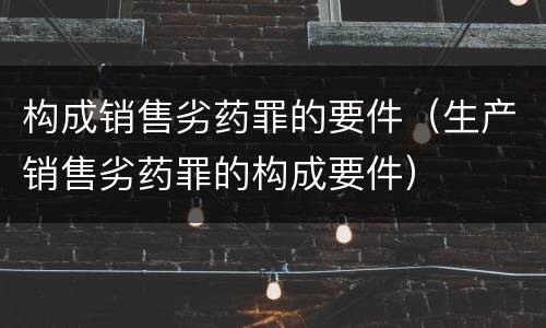 构成销售劣药罪的要件（生产销售劣药罪的构成要件）