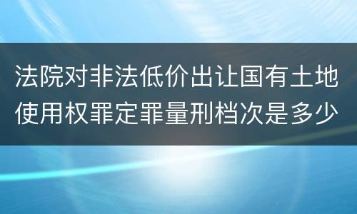 法院对非法低价出让国有土地使用权罪定罪量刑档次是多少