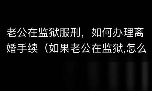 老公在监狱服刑，如何办理离婚手续（如果老公在监狱,怎么离婚）