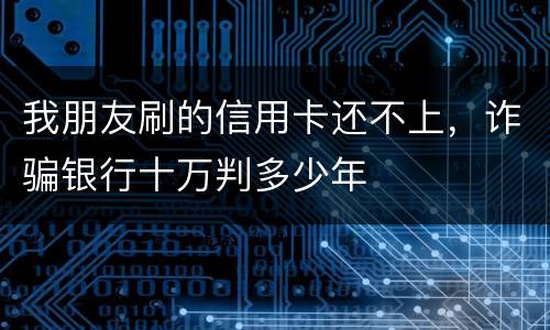 我朋友刷的信用卡还不上，诈骗银行十万判多少年