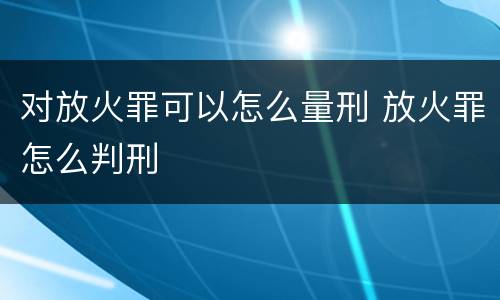 对放火罪可以怎么量刑 放火罪怎么判刑