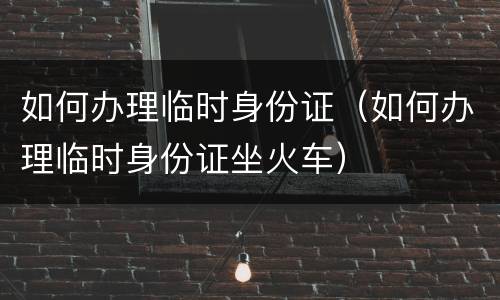如何办理临时身份证（如何办理临时身份证坐火车）
