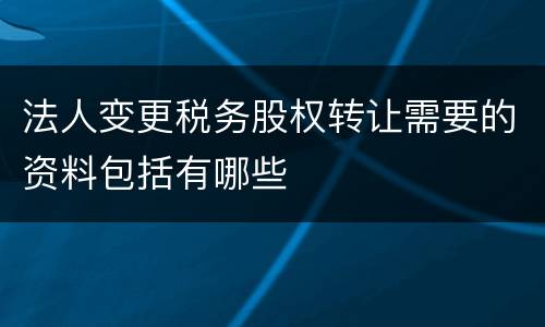法人变更税务股权转让需要的资料包括有哪些