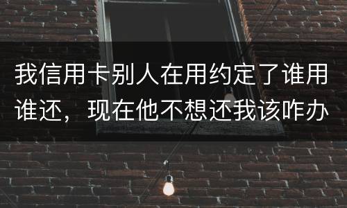 我信用卡别人在用约定了谁用谁还，现在他不想还我该咋办