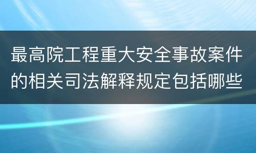 最高院工程重大安全事故案件的相关司法解释规定包括哪些内容